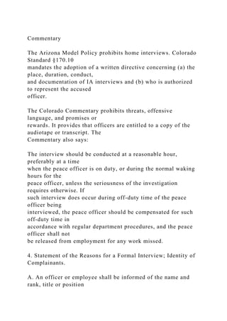 Commentary
The Arizona Model Policy prohibits home interviews. Colorado
Standard §170.10
mandates the adoption of a written directive concerning (a) the
place, duration, conduct,
and documentation of IA interviews and (b) who is authorized
to represent the accused
officer.
The Colorado Commentary prohibits threats, offensive
language, and promises or
rewards. It provides that officers are entitled to a copy of the
audiotape or transcript. The
Commentary also says:
The interview should be conducted at a reasonable hour,
preferably at a time
when the peace officer is on duty, or during the normal waking
hours for the
peace officer, unless the seriousness of the investigation
requires otherwise. If
such interview does occur during off-duty time of the peace
officer being
interviewed, the peace officer should be compensated for such
off-duty time in
accordance with regular department procedures, and the peace
officer shall not
be released from employment for any work missed.
4. Statement of the Reasons for a Formal Interview; Identity of
Complainants.
A. An officer or employee shall be informed of the name and
rank, title or position
 