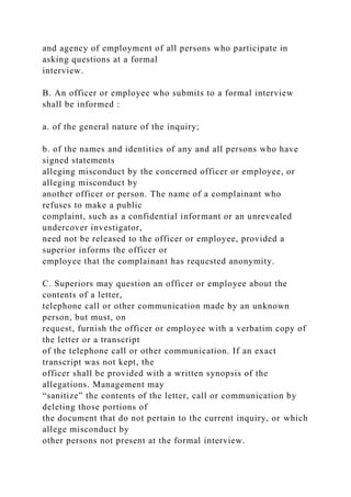 and agency of employment of all persons who participate in
asking questions at a formal
interview.
B. An officer or employee who submits to a formal interview
shall be informed :
a. of the general nature of the inquiry;
b. of the names and identities of any and all persons who have
signed statements
alleging misconduct by the concerned officer or employee, or
alleging misconduct by
another officer or person. The name of a complainant who
refuses to make a public
complaint, such as a confidential informant or an unrevealed
undercover investigator,
need not be released to the officer or employee, provided a
superior informs the officer or
employee that the complainant has requested anonymity.
C. Superiors may question an officer or employee about the
contents of a letter,
telephone call or other communication made by an unknown
person, but must, on
request, furnish the officer or employee with a verbatim copy of
the letter or a transcript
of the telephone call or other communication. If an exact
transcript was not kept, the
officer shall be provided with a written synopsis of the
allegations. Management may
“sanitize” the contents of the letter, call or communication by
deleting those portions of
the document that do not pertain to the current inquiry, or which
allege misconduct by
other persons not present at the formal interview.
 