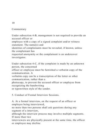 10
Commentary
Under subsection 4-B, management is not required to provide an
accused officer or
employee with a copy of a signed complaint and/or witness
statement. The name(s) and
identities of complainants must be revealed, if known, unless
the complainant has
requested anonymity or the complainant is an undercover
investigator.
Under subsection 4-C, if the complaint is made by an unknown
person, the concerned
officer or employee must be furnished a verbatim copy of the
communication. A
verbatim copy can be a transcription of the letter or other
communication, rather than a
photocopy, to prevent the accused officer or employee from
recognizing the handwriting
or typewritten style of the sender.
5. Conduct of Formal Interview Sessions.
A. At a formal interview, on the request of an officer or
employee being interviewed,
no more than two persons shall ask questions during any
segment of a interview,
although the interview process may involve multiple segments.
If more than two
interviewers are physically present at the same time, the officer
or employee may decline
 