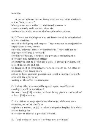 to reply.
A person who records or transcribes an interview session is
not an “interviewer.”
Management may authorize additional persons to
simultaneously audit an interview via
audio and/or video monitor devices placed elsewhere.
B. Officers and employees who are interviewed in noncriminal
matters shall be
treated with dignity and respect. They must not be subjected to
angry accusations, shouts,
ridicule, unlawful threats or harassment. They shall not be
improperly offered a “reward”
for their responses. However, the persons conducting the
interview may remind an officer
or employee that he or she has a duty to answer pertinent, job-
related questions and can
be disciplined or terminated for a failure to do so. An offer of
immunity from disciplinary
action or from criminal prosecution is not a improper reward,
provided the offer is in
writing or the offer is audiotaped.
C. Unless otherwise mutually agreed upon, no officer or
employee shall be questioned
for more than [50] minutes, without being given a rest break of
at least [10] minutes.
D. An officer or employee is entitled to (a) elaborate on a
response, or to (b) clarify or
explain an answer, or (c) to refute a negative implication which
arises during the
interview or arose at a previous session.
E. If and when an inquiry is or becomes a criminal
 