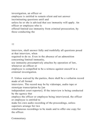 investigation, an officer or
employee is entitled to remain silent and not answer
incriminating questions until and
unless he or she is advised that use immunity will apply. An
officer or employee who is
offered limited use immunity from criminal prosecution, by
those conducting the
11
interview, shall answer fully and truthfully all questions posed
at that interview, when
required to do so. Even in the absence of an admonition
concerning limited immunity,
use immunity presumptively attaches by operation of law,
whenever an officer or
employee is compelled to be a witness against oneself in a
criminal investigation.
F. Unless waived by the parties, there shall be a verbatim record
made of all formal
interviews. The record may be by videotape, audio tape or
stenotype transcription by [an
independent court reporter]. If the interview is being conducted
by the agency that
employs the officer or employee being interviewed, the officer
or employee is entitled to
make his own audio recording of the proceedings, unless
superiors arrange for two
simultaneous recordings to be made and to offer one copy for
the officer.
Commentary
 