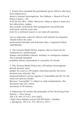 1. Courts have annulled the punishment given officers who have
been subjected to
abusive internal interrogations. See Oddsen v. Board of Fire &
Police Cmsnrs., 321
N.W.2d 161 (Wis. 1982). Moreover, when an abusive interview
has taken place, judges
may assume erroneously that management was politically
motivated, and the court may
look for a technical reason to set aside all sanctions.
Just as important, superior officers and internal investigators
should reflect the same
professional attitudes and demeanor that is required of their
subordinates.
2. The Arizona Model Policy requires that an interview be
conducted in a professional
manner and prohibits ridicule, mockery or outrageous conduct.
The Colorado Standard
prohibits threats, harassment or a promise of reward.
3. The Arizona Model Policy has a 90 minute interrogation
period; because most
people are used to a 50 minute classroom period, the lower
duration was selected. The
proposed federal version requires a “reasonable period” for the
interview and rest breaks.
Because “reasonable” is subject to wide interpretation, this
document opts for a finite
maximum of 50 minutes.
4. Subsection 5E restates the principles of law devolving from
Garrity v. New Jersey,
385 U.S. 493, 87 S.Ct. 616 (1967)
<http://laws.findlaw.com/us/385/493.html>; Gardner
v. Broderick, 392 U.S. 273, 88 S.Ct. 1913 <
 