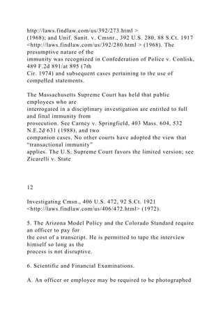 http://laws.findlaw.com/us/392/273.html >
(1968); and Unif. Sanit. v. Cmsnr., 392 U.S. 280, 88 S.Ct. 1917
<http://laws.findlaw.com/us/392/280.html > (1968). The
presumptive nature of the
immunity was recognized in Confederation of Police v. Conlisk,
489 F.2d 891/at 895 (7th
Cir. 1974) and subsequent cases pertaining to the use of
compelled statements.
The Massachusetts Supreme Court has held that public
employees who are
interrogated in a disciplinary investigation are entitled to full
and final immunity from
prosecution. See Carney v. Springfield, 403 Mass. 604, 532
N.E.2d 631 (1988), and two
companion cases. No other courts have adopted the view that
“transactional immunity”
applies. The U.S. Supreme Court favors the limited version; see
Zicarelli v. State
12
Investigating Cmsn., 406 U.S. 472, 92 S.Ct. 1921
<http://laws.findlaw.com/us/406/472.html> (1972).
5. The Arizona Model Policy and the Colorado Standard require
an officer to pay for
the cost of a transcript. He is permitted to tape the interview
himself so long as the
process is not disruptive.
6. Scientific and Financial Examinations.
A. An officer or employee may be required to be photographed
 