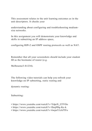 This assessment relates to the unit learning outcomes as in the
unit descriptors. It checks your
understanding about configuring and troubleshooting medium-
size networks.
In this assignment you will demonstrate your knowledge and
skills in subnetting an IP address space,
configuring RIPv2 and OSPF routing protocols as well as NAT.
Remember that all your screenshots should include your student
ID as the hostname of router (e.g.
Melbourne3-S1234).
The following video tutorials can help you refresh your
knowledge on IP subnetting, static routing and
dynamic routing:
Subnetting:
• https://www.youtube.com/watch?v=YdprN_CFVOo
• https://www.youtube.com/watch?v=Deq9Dq-Kc-k
• https://www.youtube.com/watch?v=6wpnYAAfTFo
 
