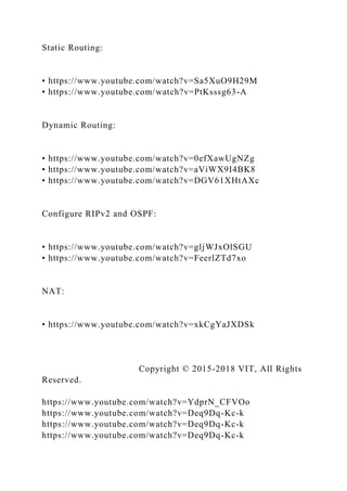 Static Routing:
• https://www.youtube.com/watch?v=Sa5XuO9H29M
• https://www.youtube.com/watch?v=PtKsssg63-A
Dynamic Routing:
• https://www.youtube.com/watch?v=0efXawUgNZg
• https://www.youtube.com/watch?v=aViWX9I4BK8
• https://www.youtube.com/watch?v=DGV61XHtAXc
Configure RIPv2 and OSPF:
• https://www.youtube.com/watch?v=gljWJxOlSGU
• https://www.youtube.com/watch?v=FeerlZTd7xo
NAT:
• https://www.youtube.com/watch?v=xkCgYaJXDSk
Copyright © 2015-2018 VIT, All Rights
Reserved.
https://www.youtube.com/watch?v=YdprN_CFVOo
https://www.youtube.com/watch?v=Deq9Dq-Kc-k
https://www.youtube.com/watch?v=Deq9Dq-Kc-k
https://www.youtube.com/watch?v=Deq9Dq-Kc-k
 