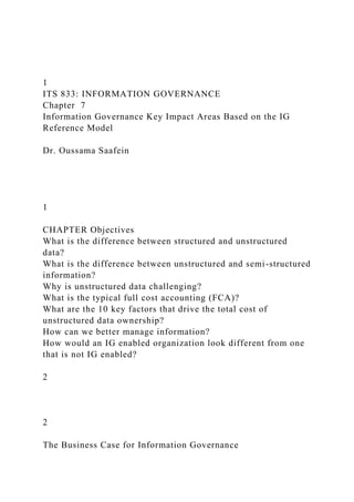 1
ITS 833: INFORMATION GOVERNANCE
Chapter 7
Information Governance Key Impact Areas Based on the IG
Reference Model
Dr. Oussama Saafein
1
CHAPTER Objectives
What is the difference between structured and unstructured
data?
What is the difference between unstructured and semi-structured
information?
Why is unstructured data challenging?
What is the typical full cost accounting (FCA)?
What are the 10 key factors that drive the total cost of
unstructured data ownership?
How can we better manage information?
How would an IG enabled organization look different from one
that is not IG enabled?
2
2
The Business Case for Information Governance
 