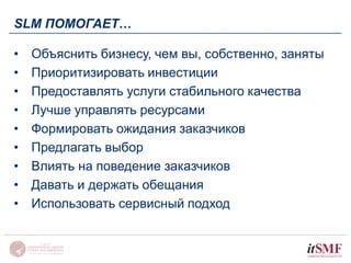 SLM ПОМОГАЕТ… 
• Объяснить бизнесу, чем вы, собственно, заняты 
• Приоритизировать инвестиции 
• Предоставлять услуги стабильного качества 
• Лучше управлять ресурсами 
• Формировать ожидания заказчиков 
• Предлагать выбор 
• Влиять на поведение заказчиков 
• Давать и держать обещания 
• Использовать сервисный подход 
 