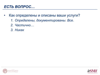 ЕСТЬ ВОПРОС… 
• Как определены и описаны ваши услуги? 
1. Определены, документированы. Все. 
2. Частично… 
3. Никак 
 