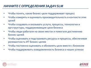НАЧНИТЕ С ОПРЕДЕЛЕНИЯ ЗАДАЧ SLM 
• Чтобы понять, какие бизнес-цели поддерживает процесс 
• Чтобы измерять и оценивать производительность в контексте этих 
целей 
• Чтобы создавать и оказывать услуги, процессы, технологии и 
оргструктуры, поддерживающие цели бизнеса 
• Чтобы люди работали на своих местах и помогали достижению 
бизнес-целей 
• Чтобы оценивать и подстраивать ресурсы и процессы, обеспечивая 
релевантность ИТ бизнес-целям 
• Чтобы постоянно оценивать и обновлять цели вместе с бизнесом 
• Чтобы поддерживать осведомленность бизнеса о наших успехах 
 