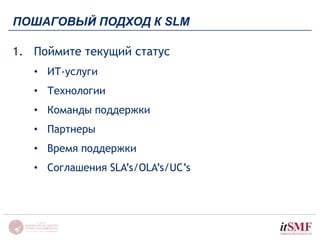 ПОШАГОВЫЙ ПОДХОД К SLM 
1. Поймите текущий статус 
• ИТ-услуги 
• Технологии 
• Команды поддержки 
• Партнеры 
• Время поддержки 
• Соглашения SLA’s/OLA’s/UC’s 
 