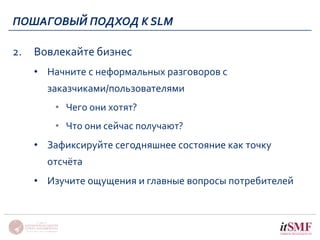 ПОШАГОВЫЙ ПОДХОД К SLM 
2. Вовлекайте бизнес 
• Начните с неформальных разговоров с 
заказчиками/пользователями 
• Чего они хотят? 
• Что они сейчас получают? 
• Зафиксируйте сегодняшнее состояние как точку 
отсчёта 
• Изучите ощущения и главные вопросы потребителей 
 