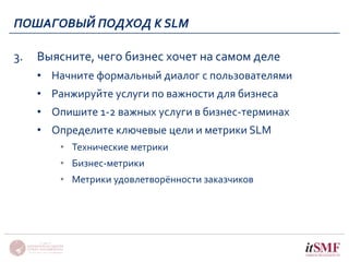 ПОШАГОВЫЙ ПОДХОД К SLM 
3. Выясните, чего бизнес хочет на самом деле 
• Начните формальный диалог с пользователями 
• Ранжируйте услуги по важности для бизнеса 
• Опишите 1-2 важных услуги в бизнес-терминах 
• Определите ключевые цели и метрики SLM 
• Технические метрики 
• Бизнес-метрики 
• Метрики удовлетворённости заказчиков 
 