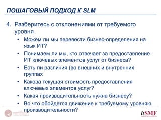 ПОШАГОВЫЙ ПОДХОД К SLM 
4. Разберитесь с отклонениями от требуемого 
уровня 
• Можем ли мы перевести бизнес-определения на 
язык ИТ? 
• Понимаем ли мы, кто отвечает за предоставление 
ИТ ключевых элементов услуг от бизнеса? 
• Есть ли различия (во внешних и внутренних 
группах 
• Какова текущая стоимость предоставления 
ключевых элементов услуг? 
• Какая производительность нужна бизнесу? 
• Во что обойдется движение к требуемому уровняю 
производительности? 
 