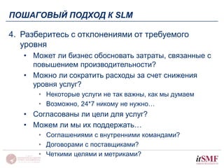 ПОШАГОВЫЙ ПОДХОД К SLM 
4. Разберитесь с отклонениями от требуемого 
уровня 
• Может ли бизнес обосновать затраты, связанные с 
повышением производительности? 
• Можно ли сократить расходы за счет снижения 
уровня услуг? 
• Некоторые услуги не так важны, как мы думаем 
• Возможно, 24*7 никому не нужно… 
• Согласованы ли цели для услуг? 
• Можем ли мы их поддержать… 
• Соглашениями с внутренними командами? 
• Договорами с поставщиками? 
• Четкими целями и метриками? 
 