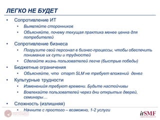 ЛЕГКО НЕ БУДЕТ 
• Сопротивление ИТ 
• Выявляйте сторонников 
• Объясняйте, почему текущая практика менее ценна для 
потребителей 
• Сопротивление бизнеса 
• Погрузите свой персонал в бизнес-процессы, чтобы обеспечить 
понимание их сути и трудностей 
• Сделайте жизнь пользователей легче (быстрые победы) 
• Бюджетные ограничения 
• Объясняйте, что старт SLM не требует вложений денег 
• Культурные трудности 
• Измененийя требуют времени. Будьте настойчивы 
• Вовлекайте пользователей через дни открытых дверей, 
семинары… 
• Сложность (излишняя) 
• Начните с простого – возможно, 1-2 услуги 
 