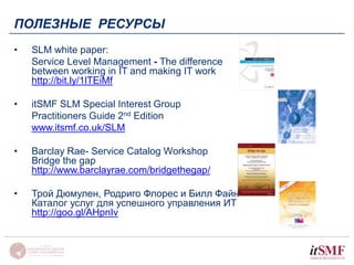 ПОЛЕЗНЫЕ РЕСУРСЫ 
• SLM white paper: 
Service Level Management - The difference 
between working in IT and making IT work 
http://bit.ly/1lTEiMf 
• itSMF SLM Special Interest Group 
Practitioners Guide 2nd Edition 
www.itsmf.co.uk/SLM 
• Barclay Rae- Service Catalog Workshop 
Bridge the gap 
http://www.barclayrae.com/bridgethegap/ 
• Трой Дюмулен, Родриго Флорес и Билл Файн 
Каталог услуг для успешного управления ИТ 
http://goo.gl/AHpnIv 
 