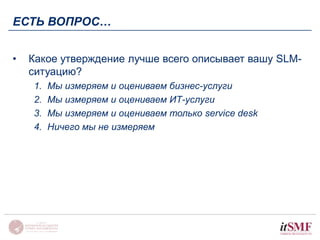 ЕСТЬ ВОПРОС… 
• Какое утверждение лучше всего описывает вашу SLM- 
ситуацию? 
1. Мы измеряем и оцениваем бизнес-услуги 
2. Мы измеряем и оцениваем ИТ-услуги 
3. Мы измеряем и оцениваем только service desk 
4. Ничего мы не измеряем 
 