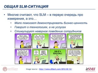 ОБЩАЯ SLM-СИТУАЦИЯ 
• Многие считают, что SLM – в первую очередь про 
измерения, а это… 
• Мало помогает демонстрировать бизнес-ценность 
• Говорит о технологиях, а не услугах 
• Стимулирует неверное поведение сотрудников 
Image source - http://www.dilbert.com/2012-02-12/ 
 