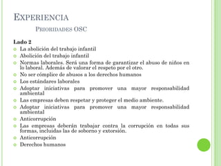 EXPERIENCIA
PRIORIDADES OSC
Lado 2
 La abolición del trabajo infantil
 Abolición del trabajo infantil
 Normas laborales. Será una forma de garantizar el abuso de niños en
lo laboral. Además de valorar el respeto por el otro.
 No ser cómplice de abusos a los derechos humanos
 Los estándares laborales
 Adoptar iniciativas para promover una mayor responsabilidad
ambiental
 Las empresas deben respetar y proteger el medio ambiente.
 Adoptar iniciativas para promover una mayor responsabilidad
ambiental
 Anticorrupción
 Las empresas deberán trabajar contra la corrupción en todas sus
formas, incluidas las de soborno y extorsión.
 Anticorrupción
 Derechos humanos
 