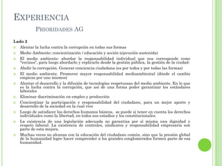 EXPERIENCIA
PRIORIDADES AG
Lado 2
 Alentar la lucha contra la corrupción en todas sus formas
 Medio Ambiente: concientización / educación y acción (ejecución sostenida)
 El medio ambiente: abordar la responsabilidad individual que nos corresponde como
“vecinos”, para luego abordarlo y replicarlo desde la gestión pública, la gestión de la ciudad-
 Abolir la corrupción. Generar conciencia ciudadana (es por todos y por todas las formas)
 El medio ambiente. Promover mayor responsabilidad medioambiental (dónde el cambio
empieza por uno mismos)
 Alentar el desarrollo y la difusión de tecnologías respetuosas del medio ambiente. En lo que
es la lucha contra la corrupción, que así de una forma poder garantizar los estándares
laborales
 Eliminar discriminación en empleo y producción
 Concientizar la participación y responsabilidad del ciudadano, para un mejor aporte y
desarrollo de la sociedad en la cual vive
 Luego de satisfacer los derechos humanos básicos, se puede si tener en cuenta los derechos
individuales como la libertad, en todos sus estadios y los constitucionales.
 La existencia de una legislación adecuada no garantiza por sí misma una dignidad y
respeto laboral. La existencia de controles, sindicatos y responsabilidad empresaria son
parte de esta mejora.
 Muchas veces no alcanza con la educación del ciudadano común, sino que la presión global
de la humanidad logre hacer comprender a los grandes conglomerados formen parte de esa
humanidad.
 