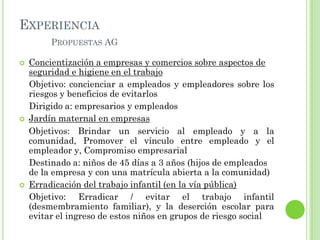 EXPERIENCIA
PROPUESTAS AG
 Concientización a empresas y comercios sobre aspectos de
seguridad e higiene en el trabajo
Objetivo: concienciar a empleados y empleadores sobre los
riesgos y beneficios de evitarlos
Dirigido a: empresarios y empleados
 Jardín maternal en empresas
Objetivos: Brindar un servicio al empleado y a la
comunidad, Promover el vínculo entre empleado y el
empleador y, Compromiso empresarial
Destinado a: niños de 45 días a 3 años (hijos de empleados
de la empresa y con una matrícula abierta a la comunidad)
 Erradicación del trabajo infantil (en la vía pública)
Objetivo: Erradicar / evitar el trabajo infantil
(desmembramiento familiar), y la deserción escolar para
evitar el ingreso de estos niños en grupos de riesgo social
 