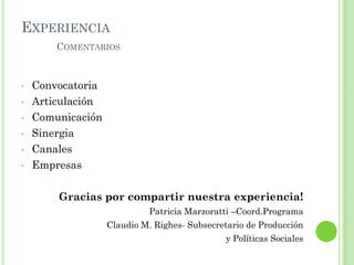 EXPERIENCIA
COMENTARIOS
• Convocatoria
• Articulación
• Comunicación
• Sinergia
• Canales
• Empresas
Gracias por compartir nuestra experiencia!
Patricia Marzoratti –Coord.Programa
Claudio M. Righes- Subsecretario de Producción
y Políticas Sociales
 