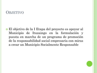 OBJETIVO
 El objetivo de la I Etapa del proyecto es apoyar al
Municipio de Ituzaingo en la formulación y
puesta en marcha de un programa de promoción
de la responsabilidad social empresaria con miras
a crear un Municipio Socialmente Responsable
 