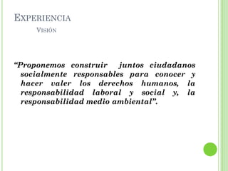 EXPERIENCIA
VISIÓN
“Proponemos construir juntos ciudadanos
socialmente responsables para conocer y
hacer valer los derechos humanos, la
responsabilidad laboral y social y, la
responsabilidad medio ambiental”.
 
