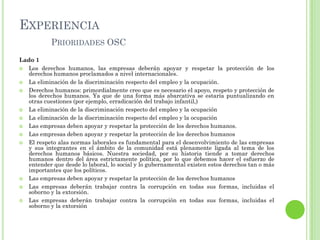 EXPERIENCIA
PRIORIDADES OSC
Lado 1
 Los derechos humanos, las empresas deberán apoyar y respetar la protección de los
derechos humanos proclamados a nivel internacionales.
 La eliminación de la discriminación respecto del empleo y la ocupación.
 Derechos humanos: primordialmente creo que es necesario el apoyo, respeto y protección de
los derechos humanos. Ya que de una forma más abarcativa se estaría puntualizando en
otras cuestiones (por ejemplo, erradicación del trabajo infantil,)
 La eliminación de la discriminación respecto del empleo y la ocupación
 La eliminación de la discriminación respecto del empleo y la ocupación
 Las empresas deben apoyar y respetar la protección de los derechos humanos.
 Las empresas deben apoyar y respetar la protección de los derechos humanos
 El respeto alas normas laborales es fundamental para el desenvolvimiento de las empresas
y sus integrantes en el ámbito de la comunidad está plenamente ligada al tema de los
derechos humanos básicos. Nuestra sociedad, por su historia tiende a tomar derechos
humanos dentro del área estrictamente política, por lo que debemos hacer el esfuerzo de
entender que desde lo laboral, lo social y lo gubernamental existen estos derechos tan o más
importantes que los políticos.
 Las empresas deben apoyar y respetar la protección de los derechos humanos
 Las empresas deberán trabajar contra la corrupción en todas sus formas, incluidas el
soborno y la extorsión.
 Las empresas deberán trabajar contra la corrupción en todas sus formas, incluidas el
soborno y la extorsión
 