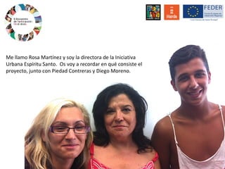 Me llamo Rosa Martínez y soy la directora de la Iniciativa
Urbana Espíritu Santo. Os voy a recordar en qué consiste el
proyecto, junto con Piedad Contreras y Diego Moreno.
 