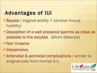 Advantages of IUIAdvantages of IUI
•Bypass ( Vaginal acidity + cervical mucus
hostility)
•Deposition of a well prepared sperms as close as
possible to the oocytes (Short distance)
•Non invasive
•Inexpensive.
•Antenatal & perinatal complications ( similar to
pregnancies from normal S I)
 