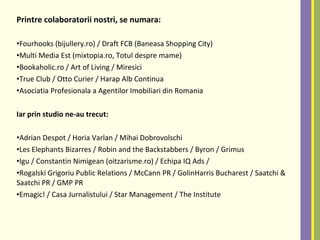 Printre colaboratorii nostri, se numara:
•Fourhooks (bijullery.ro) / Draft FCB (Baneasa Shopping City)
•Multi Media Est (mixtopia.ro, Totul despre mame)
•Bookaholic.ro / Art of Living / Miresici
•True Club / Otto Curier / Harap Alb Continua
•Asociatia Profesionala a Agentilor Imobiliari din Romania
Iar prin studio ne-au trecut:
•Adrian Despot / Horia Varlan / Mihai Dobrovolschi
•Les Elephants Bizarres / Robin and the Backstabbers / Byron / Grimus
•Igu / Constantin Nimigean (oitzarisme.ro) / Echipa IQ Ads /
•Rogalski Grigoriu Public Relations / McCann PR / GolinHarris Bucharest / Saatchi &
Saatchi PR / GMP PR
•Emagic! / Casa Jurnalistului / Star Management / The Institute
 