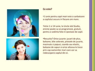 Ce este?
•1 iunie pentru copii mari este o sarbatoare
a copilului ascuns in fiecare om mare.
•Intre 1 si 14 iunie, la Uncle Jeb Studio,
oricine poate sa se programeze, gratuit,
pentru o sedinta foto in ipostaze de copil.
•Recuzita? Orice jucarie: jucarii de plus,
baloane, bile colorate, pistoale de jucarie,
masinute si papusi, coarda sau elastic,
baloane de sapun si orice altceva le trece
prin cap oamenilor mari care vor sa
redescopere copilul din ei.
 
