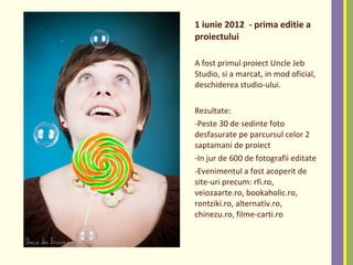 1 iunie 2012 - prima editie a
proiectului
A fost primul proiect Uncle Jeb
Studio, si a marcat, in mod oficial,
deschiderea studio-ului.
Rezultate:
-Peste 30 de sedinte foto
desfasurate pe parcursul celor 2
saptamani de proiect
-In jur de 600 de fotografii editate
-Evenimentul a fost acoperit de
site-uri precum: rfi.ro,
veiozaarte.ro, bookaholic.ro,
rontziki.ro, alternativ.ro,
chinezu.ro, filme-carti.ro
 
