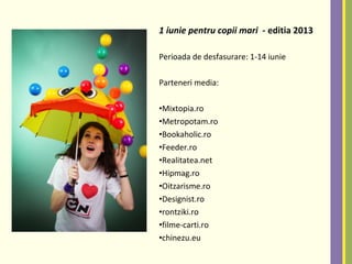 1 iunie pentru copii mari - editia 2013
Perioada de desfasurare: 1-14 iunie
Parteneri media:
•Mixtopia.ro
•Metropotam.ro
•Bookaholic.ro
•Feeder.ro
•Realitatea.net
•Hipmag.ro
•Oitzarisme.ro
•Designist.ro
•rontziki.ro
•filme-carti.ro
•chinezu.eu
 