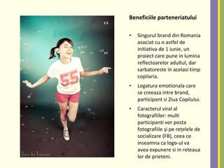 Beneficiile parteneriatului
• Singurul brand din Romania
asociat cu o astfel de
initiativa de 1 iunie, un
proiect care pune in lumina
reflectoarelor adultul, dar
sarbatoreste in acelasi timp
copilaria.
• Legatura emotionala care
se creeaza intre brand,
participant si Ziua Copilului.
• Caracterul viral al
fotografiilor: multi
participanti vor posta
fotografiile şi pe reţelele de
socializare (FB), ceea ce
inseamna ca logo-ul va
avea expunere si in reteaua
lor de prieteni.
 