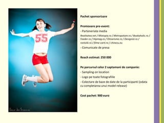 Pachet sponsorizare
Promovare pre-event:
- Parteneriate media
Realitatea.net / Mixtopia.ro / Metropotam.ro / Bookaholic.ro /
Feeder.ro / Hipmag.ro / Oitzarisme.ro / Designist.ro /
rontziki.ro / filme-carti.ro / chinezu.eu
- Comunicate de presa
Reach estimat: 250 000
Pe parcursul celor 2 saptamani de campanie:
- Sampling on location
- Logo pe toate fotografiile
- Colectare de baze de date de la participanti (odata
cu completarea unui model release)
Cost pachet: 900 euro
 