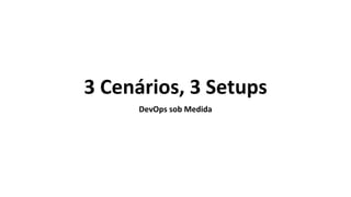 3 Cenários, 3 Setups
DevOps sob Medida
 