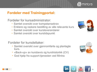 Fordeler med Trainingportal: Fordeler for kursadministrator: Samlet oversikt over kompetansekrav  Enklere og raskere bestilling av alle relevante kurs Samlet oversikt over kursleverandører Samlet oversikt over kurstidspunkt Fordeler for kursdeltaker: Samlet oversikt over gjennomførte og planlagte kurs. «Back-up» av kursbevis og kurshistorikk (CV) God hjelp fra support-tjenesten ved Mintra 