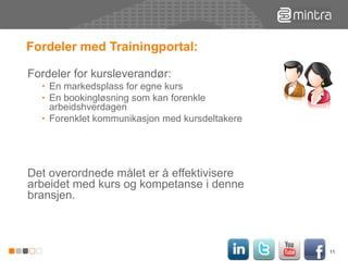 Fordeler med Trainingportal: Fordeler for kursleverandør:  En markedsplass for egne kurs En bookingløsning som kan forenkle arbeidshverdagen Forenklet kommunikasjon med kursdeltakere  Det overordnede målet er å effektivisere arbeidet med kurs og kompetanse i denne bransjen.  