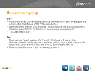 En sammenligning  Før:  Man ringte til de ulike flyselskapene og sammenliknet pris, avgangstid og ankomsttid, reisetid og antall mellomlandinger.  Deretter ringte man til ulike hoteller i den aktuelle byen og sjekket priser, standard på hotellrom og fasiliteter, lokasjon og tilgjengelighet. Til slutt bestilte man. Nå: Man sjekker Berg-Hansen, Via Travel, Hotels.com, Finn.no eller tilsvarende webportaler og sammenlikner priser, avgangstid, ankomsttid, reisetid og antall mellomlandinger i ett og samme grensesnitt. Deretter bestiller man hotell i samme grensesnitt. 