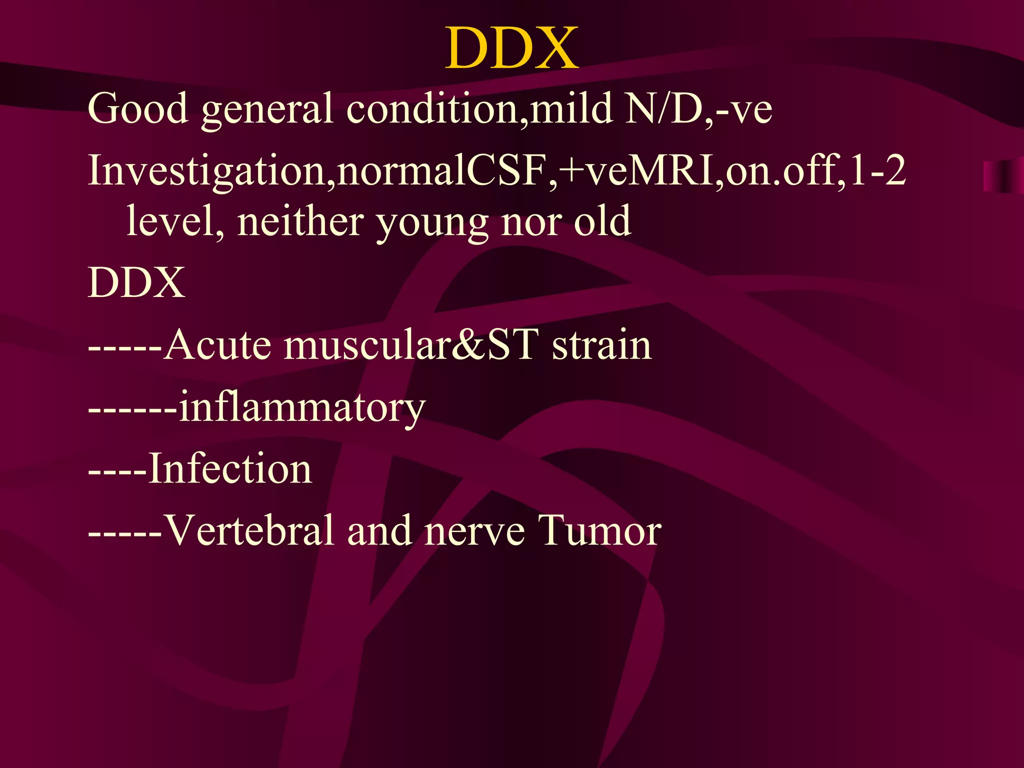 DDX Good general condition,mild N/D,-ve Investigation,normalCSF,+veMRI,on.off,1-2 level, neither young nor old  DDX -----Acute muscular&ST strain ------inflammatory  ----Infection  -----Vertebral and nerve Tumor  