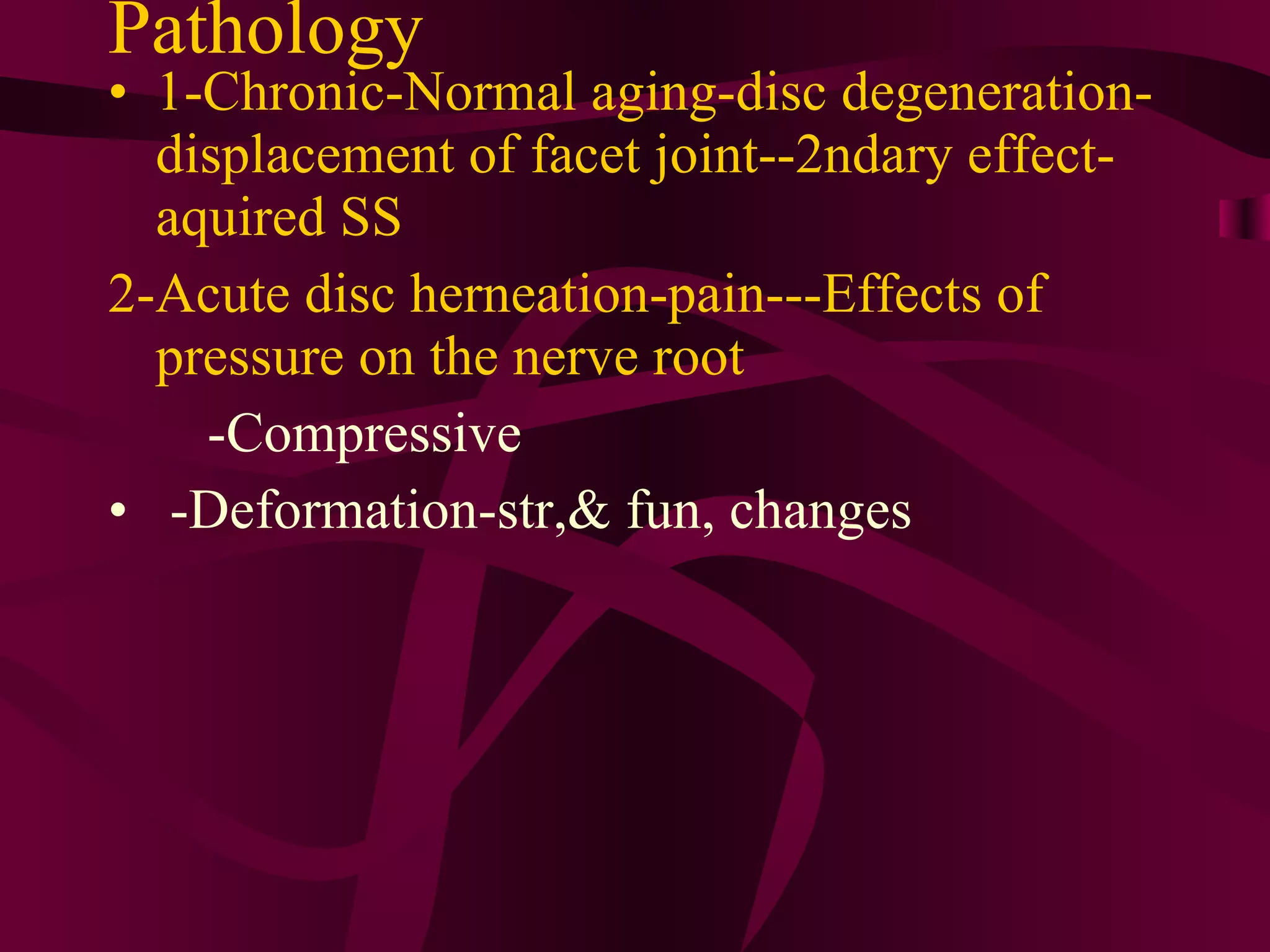 Pathology  1-Chronic-Normal aging-disc degeneration-displacement of facet joint--2ndary effect-aquired SS 2-Acute disc herneation-pain---Effects of pressure on the nerve root   -Compressive  -Deformation-str,& fun, changes 