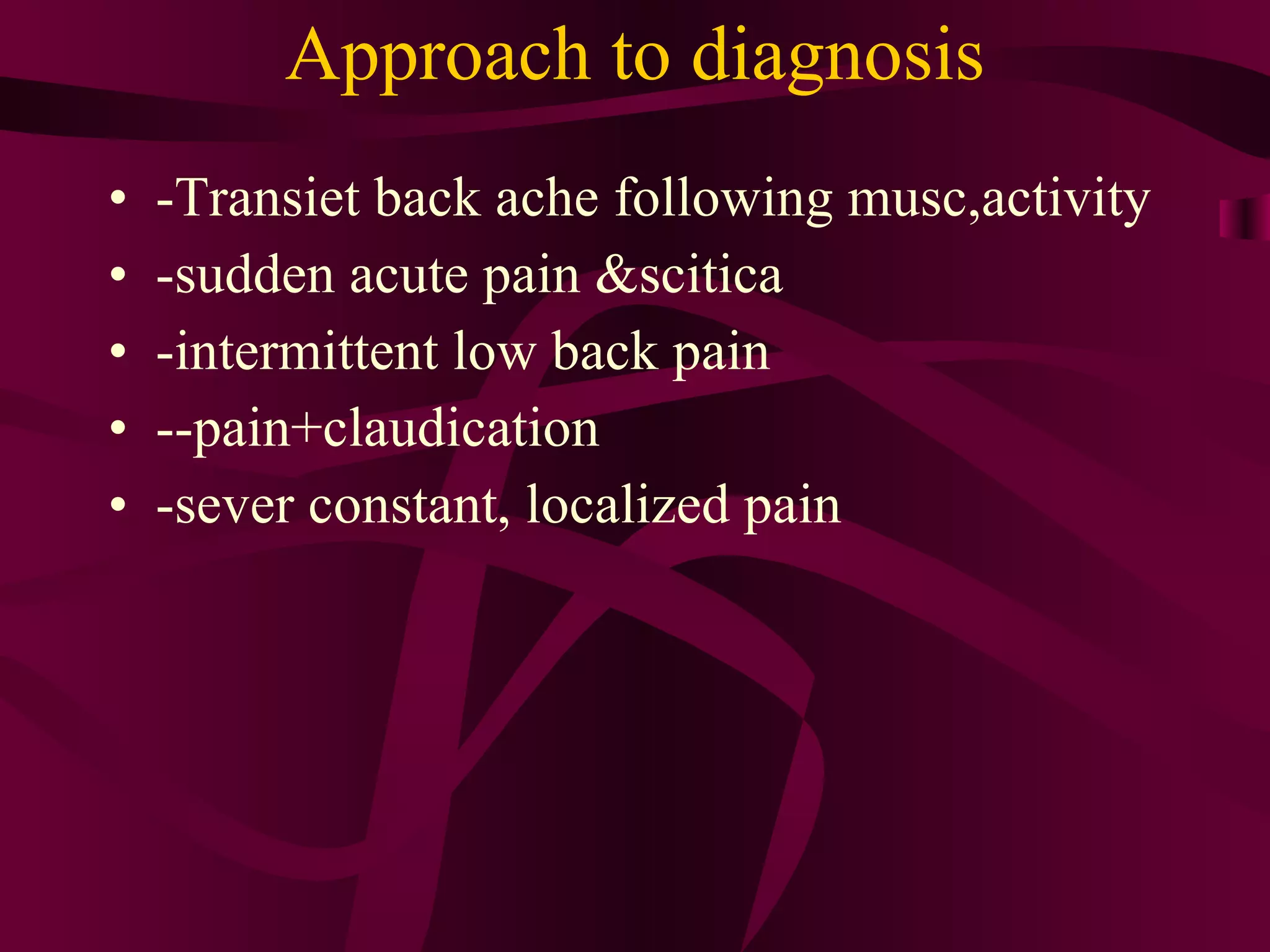 Approach to diagnosis -Transiet back ache following musc,activity -sudden acute pain &scitica  -intermittent low back pain --pain+claudication -sever constant, localized pain  