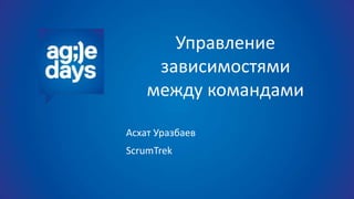 Управление
зависимостями
между командами
Асхат Уразбаев
ScrumTrek
 