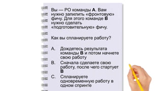 Вы — PO команды А. Вам
нужно запилить «фронтовую»
фичу. Для этого команде B
нужно сделать
«подготовительную» фичу.
Как вы спланируете работу?
A. Дождетесь результата
команды B и потом начнете
свою работу
B. Сначала сделаете свою
работу, после чего стартует
B
C. Спланируете
одновременную работу в
одном спринте
 