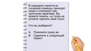В середине спринта из
соседней команды приходят
люди и отвлекают вас
срочными задачами. Вы
можете помочь, но тогда не
успеете сделать свой скоуп.
Что вы выберете?
A. Поможете сразу же
B. Сдвинете в следующий
спринт
 