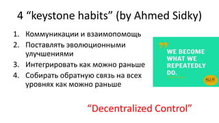 4 “keystone habits” (by Ahmed Sidky)
1. Коммуникации и взаимопомощь
2. Поставлять эволюционными
улучшениями
3. Интегрировать как можно раньше
4. Собирать обратную связь на всех
уровнях как можно раньше
“Decentralized Control”
 