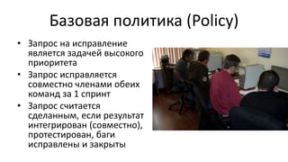 Базовая политика (Policy)
• Запрос на исправление
является задачей высокого
приоритета
• Запрос исправляется
совместно членами обеих
команд за 1 спринт
• Запрос считается
сделанным, если результат
интегрирован (совместно),
протестирован, баги
исправлены и закрыты
 