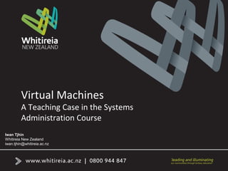 Virtual Machines
A Teaching Case in the Systems
Administration Course
Iwan Tjhin
Whitireia New Zealand
iwan.tjhin@whitireia.ac.nz
 